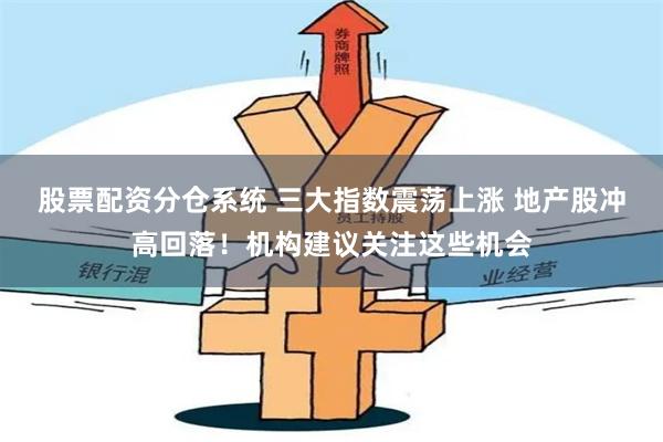 股票配资分仓系统 三大指数震荡上涨 地产股冲高回落！机构建议关注这些机会