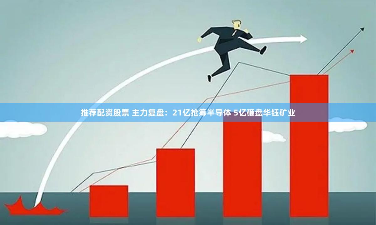 推荐配资股票 主力复盘：21亿抢筹半导体 5亿砸盘华钰矿业