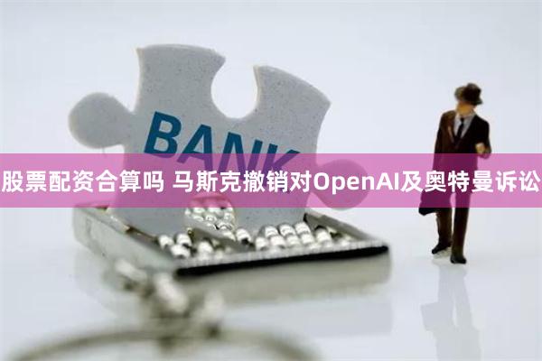 股票配资合算吗 马斯克撤销对OpenAI及奥特曼诉讼