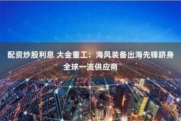 配资炒股利息 大金重工：海风装备出海先锋跻身全球一流供应商