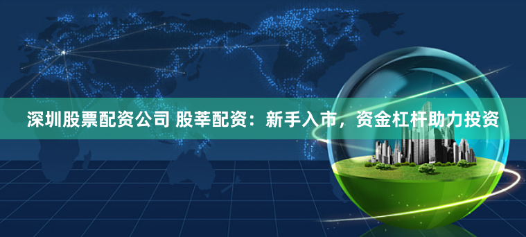 深圳股票配资公司 股莘配资：新手入市，资金杠杆助力投资