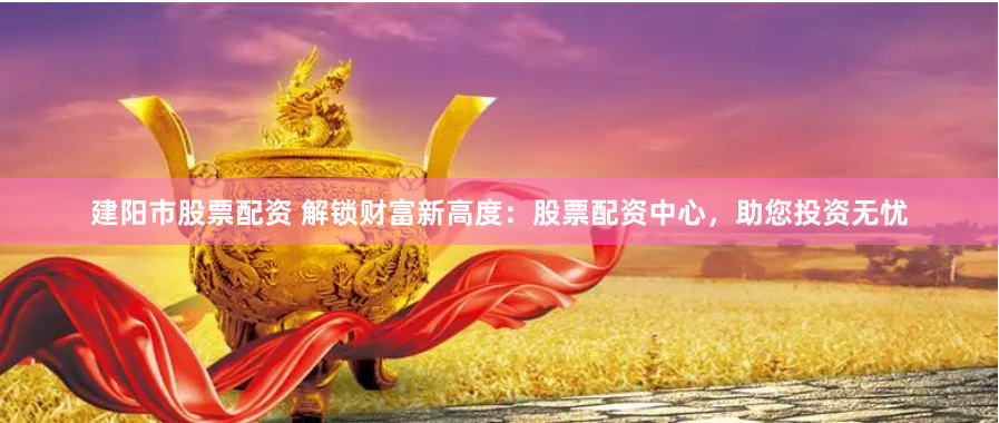建阳市股票配资 解锁财富新高度：股票配资中心，助您投资无忧