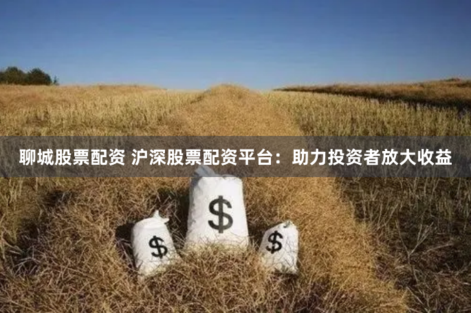 聊城股票配资 沪深股票配资平台：助力投资者放大收益