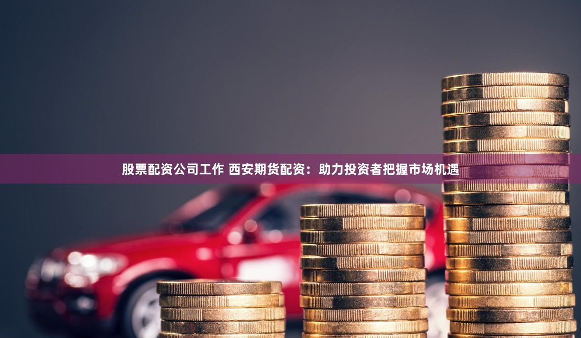 股票配资公司工作 西安期货配资：助力投资者把握市场机遇