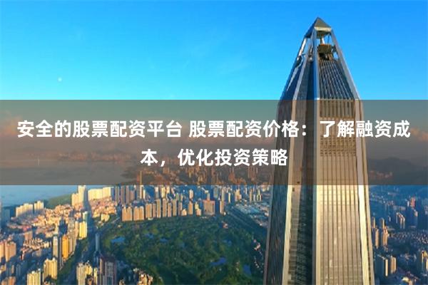 安全的股票配资平台 股票配资价格：了解融资成本，优化投资策略