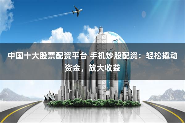 中国十大股票配资平台 手机炒股配资：轻松撬动资金，放大收益