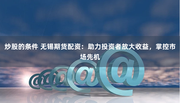 炒股的条件 无锡期货配资：助力投资者放大收益，掌控市场先机
