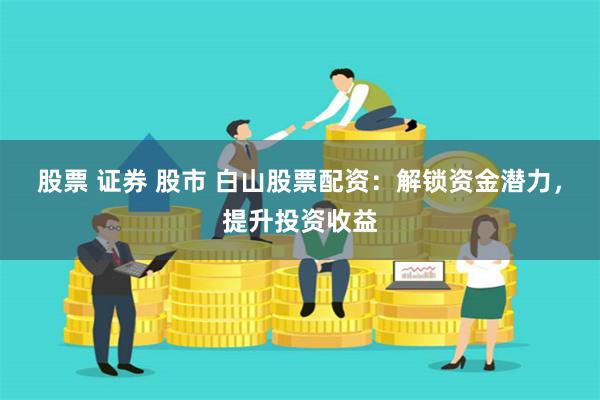 股票 证券 股市 白山股票配资：解锁资金潜力，提升投资收益
