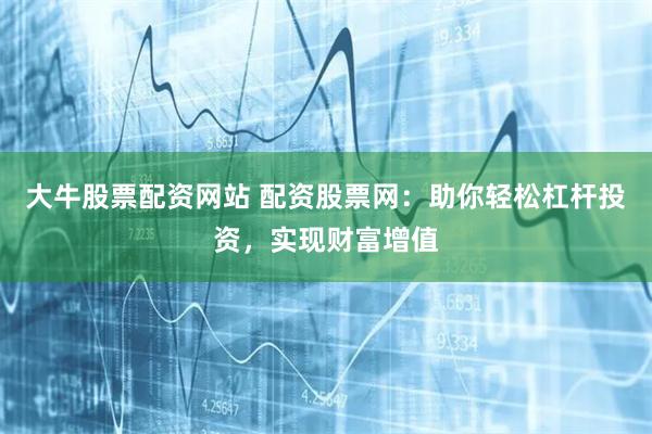 大牛股票配资网站 配资股票网：助你轻松杠杆投资，实现财富增值