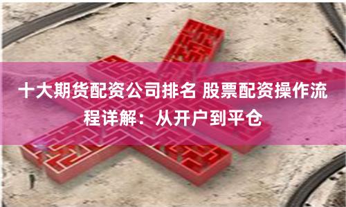 十大期货配资公司排名 股票配资操作流程详解：从开户到平仓