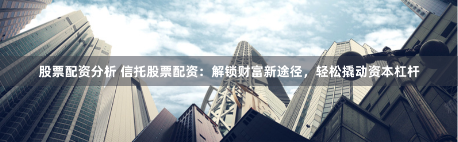 股票配资分析 信托股票配资：解锁财富新途径，轻松撬动资本杠杆