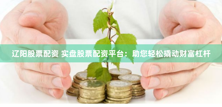 辽阳股票配资 实盘股票配资平台：助您轻松撬动财富杠杆