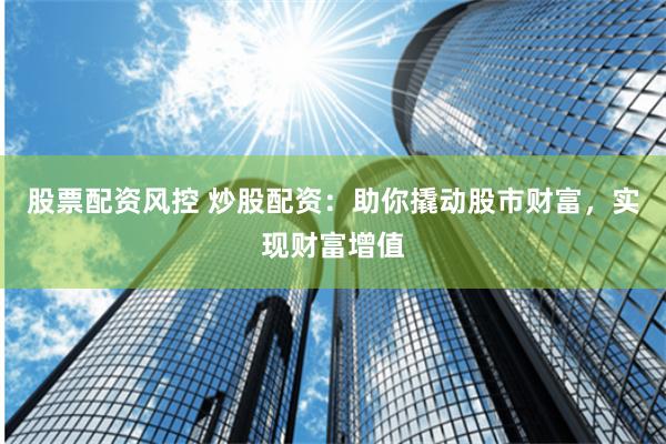 股票配资风控 炒股配资：助你撬动股市财富，实现财富增值