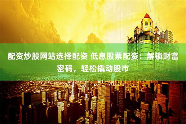 配资炒股网站选择配资 低息股票配资：解锁财富密码，轻松撬动股市
