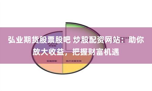 弘业期货股票股吧 炒股配资网站：助你放大收益，把握财富机遇