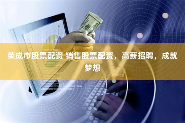 荣成市股票配资 销售股票配资，高薪招聘，成就梦想