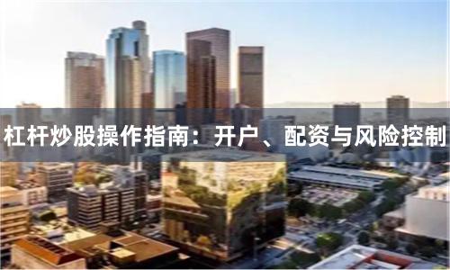 杠杆炒股操作指南:开户、配资与风险控制