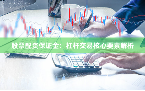 股票配资保证金：杠杆交易核心要素解析