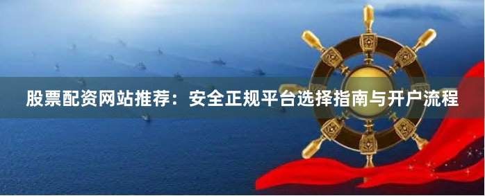 股票配资网站推荐：安全正规平台选择指南与开户流程