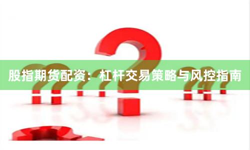 股指期货配资：杠杆交易策略与风控指南